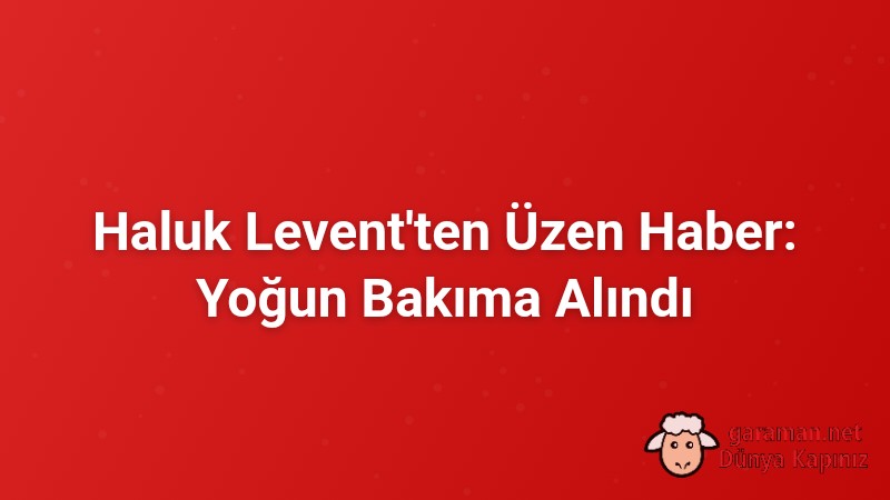 Haluk Levent'ten Üzen Haber: Yoğun Bakıma Alındı