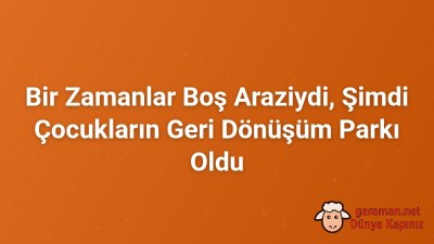 Bir Zamanlar Boş Araziydi, Şimdi Çocukların Geri Dönüşüm Parkı Oldu